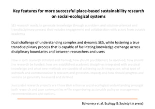 Key	features	for	more	successful	place-based	sustainability	research	
on	social-ecological	systems
SES	research	wants	to	generate	knowledge	through	a	problem	and	solution-oriented	and	
transdisciplinary	process	that	includes	engagement	and	collaboration	with	actors	from	outside	
academia.	
Dual	challenge	of	understanding	complex	and	dynamic	SES,	while	fostering	a	true	
transdisciplinary	process	that	is	capable	of	facilitating	knowledge	exchange	across	
disciplinary	boundaries	and	between	researchers	and	users
How	is	such	research	initiated	and	framed;	how	should	practitioners	be	involved;	how	should	
the	research	be	funded;	how	are	established	academic	disciplines	integrated	with	practical	
knowledge	and	what	new	methods	are	capable	of	achieving	such	integration;	what	type	of	
outreach	and	communication	is	relevant	and	generates	impact;	and	how	should	progress	and	
success	be	generally	measured	and	defined
Successful	research	projects	are	those	that	enhance	social-ecological	understanding	amongst	
both	research	and	user	communities	while	engendering	actionable	policy	or	management	
recommendations	and	options.	
Balvanera et	al.	Ecology	&	Society	(in	press)
 