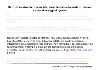 Key	features	for	more	successful	place-based	sustainability	research	
on	social-ecological	systems
SES	research	wants	to	generate	knowledge	through	a	problem	and	solution-oriented	and	
transdisciplinary	process	that	includes	engagement	and	collaboration	with	actors	from	outside	
academia.	
Dual	challenge	of	understanding	complex	and	dynamic	SES,	while	fostering	a	true	
transdisciplinary	process	that	is	capable	of	facilitating	knowledge	exchange	across	disciplinary	
boundaries	and	between	researchers	and	users
How	is	such	research	initiated	and	framed;	how	should	practitioners	be	involved;	
how	should	the	research	be	funded;	how	are	established	academic	disciplines	
integrated	with	practical	knowledge	and	what	new	methods	are	capable	of	achieving	
such	integration;	what	type	of	outreach	and	communication	is	relevant	and	
generates	impact;	and	how	should	progress	and	success	be	generally	measured	and	
defined
Successful	research	projects	are	those	that	enhance	social-ecological	understanding	amongst	
both	research	and	user	communities	while	engendering	actionable	policy	or	management	
recommendations	and	options.	
Balvanera et	al.	Ecology	&	Society	(in	press)
 