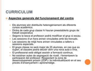 CURRICULUM
 Aspectes generals del funcionament del centre
 Els alumnes són distribuïts heterogèniament als diferents
cursos acadèmics.
 Dintre de cada grup classe hi hauran preestablerts grups de
treball cooperatius
 Segons la tasca el professor podrà modificar el grup si escau.
 Les sessions d’un hora aniran vinculades amb les troncals.
 Les sessions de mitjà hora aniran vinculades a tallers o
sessions especials.
 El grups classe no serà major de 25 alumnes, en cas que es
superi, el claustre podrà decidir obrir una nova aula o línia.
 El professorat està obligat assistir a formació continua.
 No existiran aules de segregació de nivell, i fomentarem la
participació del professor. Respectant la zona de
desenvolupament pròxim (ZDP) i la individualització en el seu
procés d’ensenyament i aprenentatge.
 