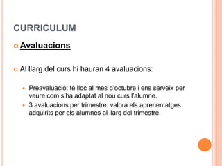 CURRICULUM
 Avaluacions
 Al llarg del curs hi hauran 4 avaluacions:
 Preavaluació: té lloc al mes d’octubre i ens serveix per
veure com s’ha adaptat al nou curs l’alumne.
 3 avaluacions per trimestre: valora els aprenentatges
adquirits per els alumnes al llarg del trimestre.
 