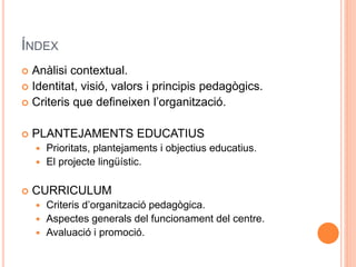 ÍNDEX
 Anàlisi contextual.
 Identitat, visió, valors i principis pedagògics.
 Criteris que defineixen l’organització.
 PLANTEJAMENTS EDUCATIUS
 Prioritats, plantejaments i objectius educatius.
 El projecte lingüístic.
 CURRICULUM
 Criteris d’organització pedagògica.
 Aspectes generals del funcionament del centre.
 Avaluació i promoció.
 