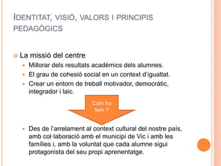 IDENTITAT, VISIÓ, VALORS I PRINCIPIS
PEDAGÒGICS
 La missió del centre
 Millorar dels resultats acadèmics dels alumnes.
 El grau de cohesió social en un context d’igualtat.
 Crear un entorn de treball motivador, democràtic,
integrador i laic.
 Des de l’arrelament al context cultural del nostre país,
amb col·laboració amb el municipi de Vic i amb les
famílies i, amb la voluntat que cada alumne sigui
protagonista del seu propi aprenentatge.
Com ho
fem ?
 