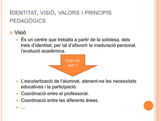 IDENTITAT, VISIÓ, VALORS I PRINCIPIS
PEDAGÒGICS
 Visió
 És un centre que treballa a partir de la solidesa, dels
trets d’identitat, per tal d’afavorir la maduració personal,
l’evolució acadèmica.
 L’escolarització de l’alumnat, atenent-ne les necessitats
educatives i la participació.
 Coordinació entre el professorat.
 Coordinació entre les diferents àrees.
 ...
Com ho
fem ?
 