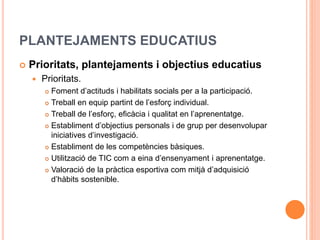 PLANTEJAMENTS EDUCATIUS
 Prioritats, plantejaments i objectius educatius
 Prioritats.
 Foment d’actituds i habilitats socials per a la participació.
 Treball en equip partint de l’esforç individual.
 Treball de l’esforç, eficàcia i qualitat en l’aprenentatge.
 Establiment d’objectius personals i de grup per desenvolupar
iniciatives d’investigació.
 Establiment de les competències bàsiques.
 Utilització de TIC com a eina d’ensenyament i aprenentatge.
 Valoració de la pràctica esportiva com mitjà d’adquisició
d’hàbits sostenible.
 
