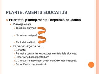 PLANTEJAMENTS EDUCATIUS
 Prioritats, plantejaments i objectius educatius
 Plantejaments
 Tenim 25 alumnes
 No tothom es igual
 Pla Individualitzat
 L’aprenentatge ha de ...
 Ser actiu
 Permetre canviar les estructures mentals dels alumnes.
 Poder ser a l’abast per tothom.
 Contribuir a l’assoliment de les competències bàsiques.
 Ser autònom i personalitzat.
 
