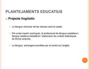 PLANTEJAMENTS EDUCATIUS
 Projecte lingüístic
 La llengua vehicular de les classes serà el català.
 Per evitar repetir continguts, el professorat de llengua castellana i
llengua catalana treballaran i elaboraran les unitats didàctiques
de forma conjunta.
 La llengua estrangera escollida per el centre es l’anglès
 