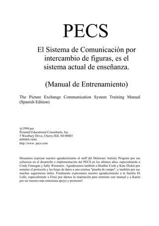 PECS
             El Sistema de Comunicación por
               intercambio de figuras, es el
               sistema actual de enseñanza.

                   (Manual de Entrenamiento)
The Picture Exchange Communication System Training Manual
(Spanish Edition)




@1994 por
Pyramid Educational Consultants, Inc.
5 Westbury Drive, Cherry Hill, NJ 08003
609489-1644
http://www. pecs.com



Deseamos expresar nuestro agradecimiento al staff del Delaware Autistic Program por sus
esfuerzos en el desarrollo e implementación del PECS en los últimos años, especialmente a
Cindy Finnegan y Sally Wemmers. Agradecemos también a Heather Cook y Kate Dickie por
someter el protocolo y las hojas de datos a una extensa "prueba de campo", y también por sus
muchas sugerencias útiles. Finalmente expresamos nuestro agradecimiento a la familia Di
Lullo, especialmente a Ernie por darnos la inspiración para terminar este manual y a Karen
por ser nuestro más entusiasta apoyo y promotor!
 