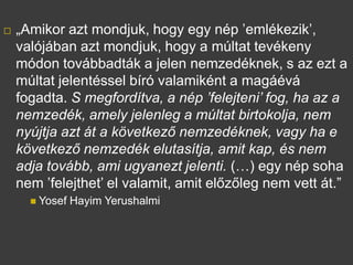 ? ?Amikor azt mondjuk, hogy egy np emlkezik,
valjban azt mondjuk, hogy a mltat tevkeny
mdon tovbbadtk a jelen nemzedknek, s az ezt a
mltat jelentssel br valamiknt a magv
fogadta. S megfordtva, a np felejteni fog, ha az a
nemzedk, amely jelenleg a mltat birtokolja, nem
nyjtja azt t a k?vetkez? nemzedknek, vagy ha e
k?vetkez? nemzedk elutastja, amit kap, s nem
adja tovbb, ami ugyanezt jelenti. () egy np soha
nem felejthet el valamit, amit el?z?leg nem vett t.
? Yosef Hayim Yerushalmi
 