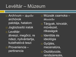 Levltr C Mzeum
? Archvum C ?Ѧ֦?Ϧ
archnok
palotja, hatalom
? Jogbiztost iratok
? Levltr:
tveszi, meg?rzi, re
ndezi, nyilvntartja,
kutathatv teszi
? Proveniencia C
pertinencia
? Mzsk csarnoka C
ϦԦҦ?Ϧ
? Trgyak, kincstr,
m?vszet,
ritkasgok
? Identits s
ideolgia
? Gy?jts,
mecenatra,
? Osztlyozs,
rendszerezs,
 