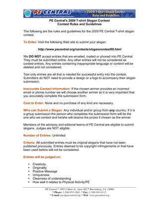 PE Central's 2009 T-shirt Slogan Contest
                       Contest Rules and Guidelines

The following are the rules and guidelines for the 2009 PE Central T-shirt slogan
contest.

To Enter: Visit the following Web site to submit your slogan.

          http://www.pecentral.org/contests/slogancontest09.html

We DO NOT accept entries that are emailed, mailed or phoned into PE Central.
They must be submitted online. Any other entries will not be considered as
contest entries. Any entries containing inappropriate language or content will be
deleted and not considered.

Text only entries are all that is needed for successful entry into the contest.
Submitters do NOT need to provide a design or a logo to accompany their slogan
submission.

Inaccurate Contact Information: If the chosen winner provides an incorrect
email or phone number we will choose another winner so it is very important that
you accurately complete the submission form.

Cost to Enter: None and no purchase of any kind are necessary.

Who can Submit a Slogan: Any individual and/or group from any country. If it is
a group submission the person who completes the submission form will be the
one who we contact and he/she will receive the prizes if chosen as the winner.

Members of the advisory and editorial teams of PE Central are eligible to submit
slogans. Judges are NOT eligible.

Number of Entries: Unlimited

Criteria: All submitted entries must be original slogans that have not been
published previously. Entries deemed to be copyright infringements or that have
been used before will not be considered.

Entries will be judged on:

   •   Creativity
   •   Originality
   •   Positive Message
   •   Uniqueness
   •   Clearness of understanding
   •   How well it relates to Physical Activity/PE

                PE Central * 1995 S Main St., Suite 902 * Blacksburg, VA 24060
                     * Phone: 1-540-953-1043: * Fax: 1-540-301-0112:
                   * E-mail: pec@pecentral.org * Web: www.pecentral.org
 