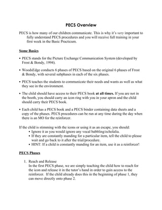 PECS Overview
PECS is how many of our children communicate. This is why it’s very important to
   fully understand PECS procedures and you will receive full training in your
   first week in the Basic Practicum.

Some Basics

 PECS stands for the Picture Exchange Communication System (developed by
  Frost & Bondy, 1994).

 WoodsEdge conducts 6 phases of PECS based on the original 6 phases of Frost
  & Bondy, with several subphases in each of the six phases.

 PECS teaches the students to communicate their needs and wants as well as what
  they see in the environment.

 The child should have access to their PECS book at all times. If you are not in
  the booth, you should carry an icon ring with you in your apron and the child
  should carry their PECS book.

 Each child has a PECS book and a PECS binder containing data sheets and a
  copy of the phases. PECS procedures can be run at any time during the day when
  there is an MO for the reinforcer.

If the child is stimming with the icons or using it as an escape, you should:
        Ignore it as you would ignore any vocal babbling/echolalia.
        If they are constantly manding for a particular item, tell the child to please
         wait and go back to it after the trial/procedure.
        HINT: If a child is constantly manding for an item, use it as a reinforcer!

PECS Phases

   1. Reach and Release
      In the first PECS phase, we are simply teaching the child how to reach for
      the icon and release it in the tutor’s hand in order to gain access to the
      reinforcer. If the child already does this in the beginning of phase 1, they
      can move directly onto phase 2.
 