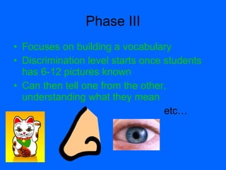 Phase III
• Focuses on building a vocabulary
• Discrimination level starts once students
  has 6-12 pictures known
• Can then tell one from the other,
  understanding what they mean
                                   etc…
 