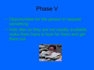 Phase V
• Opportunities for the person to request
  something
• Hide tiles so they are not readily available,
  make them have to look for them and get
  them out
 