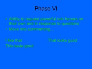 Phase VI
• Ability to request powerful rein forcers on
  their own and in response to questions
• Move into commenting…

I like that             That looks good
This taste good
 