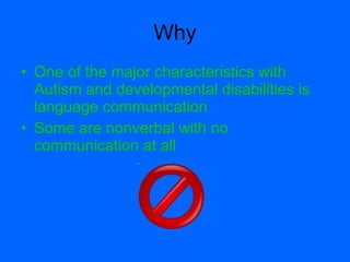 Why
• One of the major characteristics with
  Autism and developmental disabilities is
  language communication
• Some are nonverbal with no
  communication at all
 