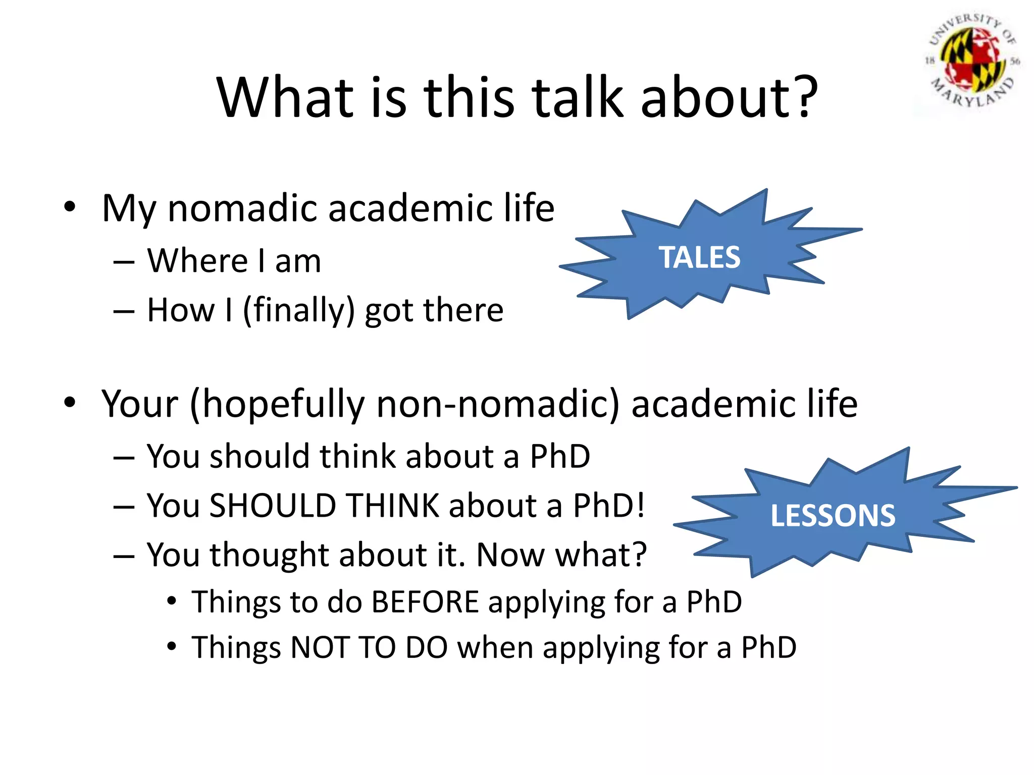 What is this talk about?My nomadic academic life Where I amHow I (finally) got thereYour (hopefully non-nomadic) academic lifeYou should think about a PhDYou SHOULD THINK about a PhD!You thought about it. Now what?Things to do BEFORE applying for a PhDThings NOT TO DO when applying for a PhDTALESLESSONS