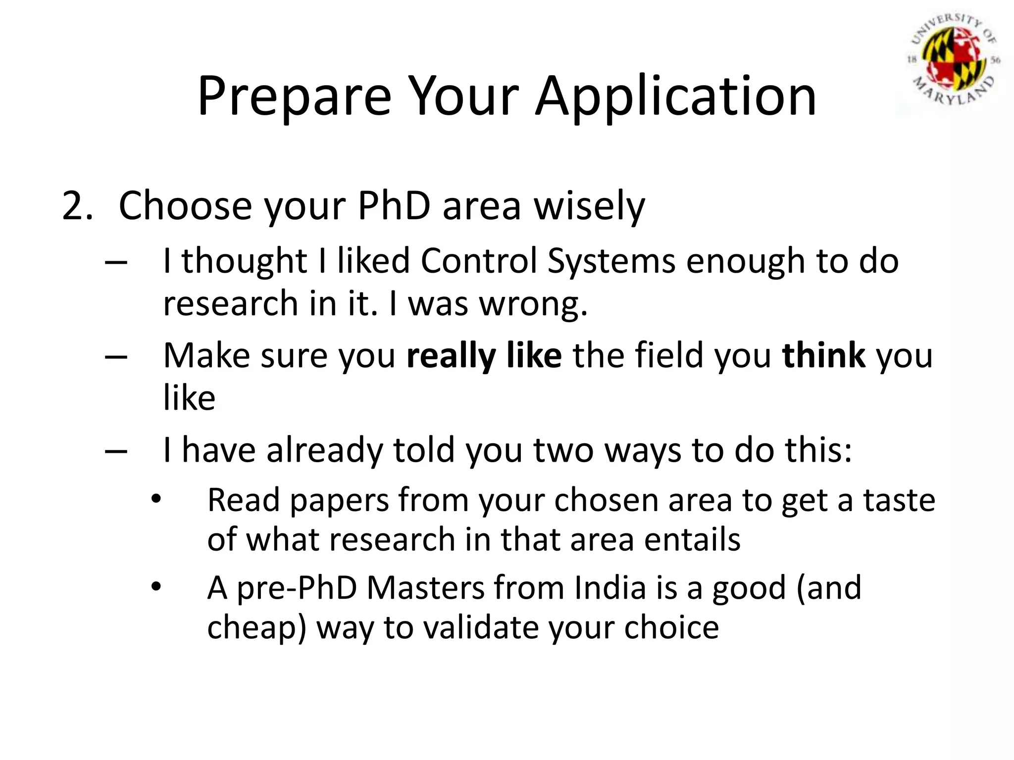 Prepare Your ApplicationChoose your PhD area wiselyI thought I liked Control Systems enough to do research in it. I was wrong.Make sure you really like the field you think you likeI have already told you two ways to do this:Read papers from your chosen area to get a taste of what research in that area entailsA pre-PhD Masters from India is a good (and cheap) way to validate your choice