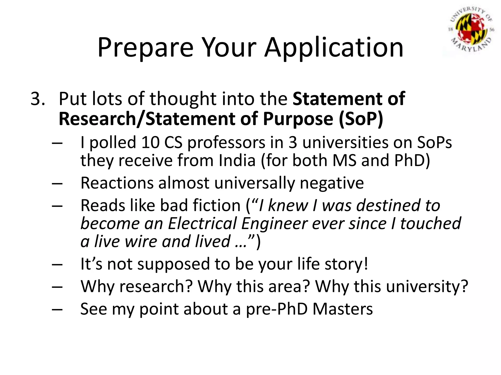 Prepare Your ApplicationPut lots of thought into the Statement of Research/Statement of Purpose (SoP)I polled 10 CS professors in 3 universities on SoPs they receive from India (for both MS and PhD)Reactions almost universally negativeReads like bad fiction (“I knew I was destined to become an Electrical Engineer ever since I touched a live wire and lived …”)It’s not supposed to be your life story!Why research? Why this area? Why this university?See my point about a pre-PhD Masters