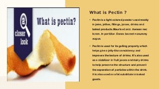 ▪ Pectin is a light colored powder used mostly
in jams, jellies, fillings, juices, drinks and
baked products.Mauris et orci. Aenean nec
lorem. In porttitor. Donec laoreet nonummy
augue.
▪ Pectin is used for its gelling property which
helps give a jelly-like consistency and
improves the texture of drinks. It’s also used
as a stabilizer in fruit juices and dairy drinks
to help preserve the structure and prevent
the separation of particles within the drink.
It is also used as a fat substitute in baked
goods.
What is Pectin ?
 