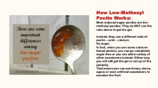 How Low-Methoxyl
Pectin Works:
Most reduced sugar pectins are low-
methoxyl pectins. They do NOT use the
ratio above to get the gel.
Instead, they use a different ratio of:
pectin – acid – calcium.
No sugar.
In fact, when you use some calcium-
based pectins, you can go completely
sugar-free or you can add a variety of
other sweeteners instead. Either way,
you will still get the gel or set up of the
jam/jelly.
That means you can use honey, stevia,
agave or even artificial sweeteners to
sweeten the fruit.
 