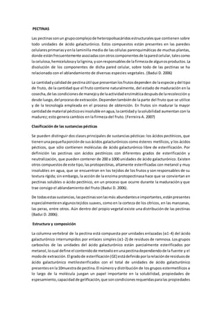 PECTINAS 
Las pectinas son un grupo complejo de heteropolisacáridos estructurales que contienen sobre 
todo unidades de ácido galacturónico. Estos compuestos están presentes en las paredes 
celulares primarias y en la laminilla media de las células parenquimáticas de muchas plantas, 
donde están frecuentemente asociadas con otros componentes de la pared celular, tales como 
la celulosa, hemicelulosa y la lignina, y son responsables de la firmeza de algunos productos. La 
disolución de los componentes de dicha pared celular, sobre todo de las pectinas se ha 
relacionado con el ablandamiento de diversas especies vegetales. (Badui D. 2006) 
La cantidad y calidad de pectina útil que presentan los frutos dependen de la especie y del tipo 
de fruto, de la cantidad que el fruto contiene naturalmente, del estado de maduración en la 
cosecha, de las condiciones de manejo y de la actividad enzimática después de la recolección y 
desde luego, del proceso de extracción. Dependen también de la parte del fruto que se utilice 
y de la tecnología empleada en el proceso de obtención. En frutos sin madurar la mayor 
cantidad de material péctico es insoluble en agua, la cantidad y la solubilidad aumentan con la 
madurez; esto genera cambios en la firmeza del fruto. (Ferreira A. 2007) 
Clasificación de las sustancias pécticas 
Se pueden distinguir dos clases principales de sustancias pécticas: los ácidos pectínicos, que 
tienen una pequeña porción de sus ácidos galacturónicos como ésteres metílicos, y los ácidos 
pécticos, que sólo contienen moléculas de ácido galacturónico libre de esterificación. Por 
definición las pectinas son ácidos pectínicos con diferentes grados de esterificación y 
neutralización, que pueden contener de 200 a 1000 unidades de ácido galacturónico. Existen 
otros compuestos de este tipo, las protopectinas, altamente esterificadas con metanol y muy 
insolubles en agua, que se encuentran en los tejidos de los frutos y son responsables de su 
textura rígida; sin embargo, la acción de la enzima protopectinasa hace que se conviertan en 
pectinas solubles o ácido pectínico, en un proceso que ocurre durante la maduración y que 
trae consigo el ablandamiento del fruto (Badui D. 2006). 
De todas estas sustancias, las pectinas son las más abundantes e importantes, están presentes 
especialmente en algunos tejidos suaves, como en la corteza de los cítricos, en las manzanas, 
las peras, entre otros. Aún dentro del propio vegetal existe una distribución de las pectinas 
(Badui D. 2006). 
Estructura y composición 
La columna vertebral de la pectina está compuesta por unidades enlazadas (α1-4) del ácido 
galacturónico interrumpidos por enlaces simples (α1-2) de residuos de ramnosa. Los grupos 
carboxilos de las unidades del ácido galacturónico están parcialmente esterificados por 
metanol, lo cual define el contenido de metoxilo en una pectina dependiendo de la fuente y el 
modo de extracción. El grado de esterificación (GE) está definido por la relación de residuos de 
ácido galacturónico metilesterificados con el total de unidades de ácido galacturónico 
presentes en la 10muestra de pectina. El número y distribución de los grupos estermetílicos a 
lo largo de la molécula juegan un papel importante en la solubilidad, propiedades de 
espesamiento, capacidad de gelificación, que son condiciones requeridas para las propiedades 
 