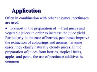 Application Often in combination with other enzymes, pectinases are used:   foremost in the preparation of  ·· ··fruit juices  and vegetable juices in order to increase the juice yield. Particularly in the case of berries, pectinases improve the extraction of colourings and aromas. In some cases, they clarify naturally cloudy juices. In the preparation of juices from berries, tropical fruits, apples and pears, the use of pectinase additives is common 