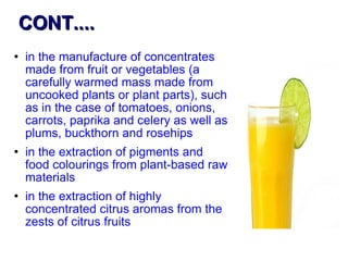 CONT.... in the manufacture of concentrates made from fruit or vegetables (a carefully warmed mass made from uncooked plants or plant parts), such as in the case of tomatoes, onions, carrots, paprika and celery as well as plums, buckthorn and rosehips in the extraction of pigments and food colourings from plant-based raw materials in the extraction of highly concentrated citrus aromas from the zests of citrus fruits  
