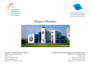 Project «Pectins»




Association “Ukrainian Innovation Companies”               «Ukrainian Center of Commercialization and Technology Transfer»
49000, Ukraine, Dnepropetrovsk,                                                          49000, Ukraine, Dnepropetrovsk,
K.Marx av., 81                                                                                               K.Marx av., 81
Website: www.auic.com.ua                                                                         Website: www.cctt.com.ua
E-mail: auic@auic.com.ua                                                                          E-mail: cctt@cctt.com.ua
Phone / Fax: +38 (0562) 35-00-80                                                         Phone / Fax: +38 (056) 376-10-70
 