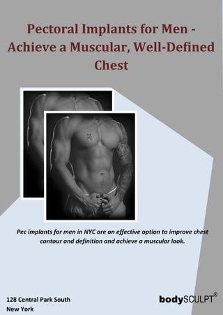 www.bodysculpt.com 212-265-2724
Pectoral Implants for Men -
Achieve a Muscular, Well-Defined
Chest
Pec implants for men in NYC are an effective option to improve chest
contour and definition and achieve a muscular look.
128 Central Park South
New York
 