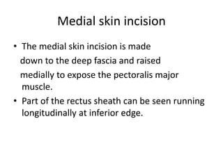 Medial skin incision
• The medial skin incision is made
down to the deep fascia and raised
medially to expose the pectoralis major
muscle.
• Part of the rectus sheath can be seen running
longitudinally at inferior edge.
 