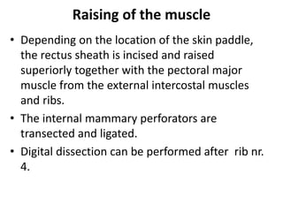 Raising of the muscle
• Depending on the location of the skin paddle,
the rectus sheath is incised and raised
superiorly together with the pectoral major
muscle from the external intercostal muscles
and ribs.
• The internal mammary perforators are
transected and ligated.
• Digital dissection can be performed after rib nr.
4.
 