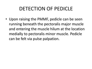 DETECTION OF PEDICLE
• Upon raising the PMMF, pedicle can be seen
running beneath the pectoralis major muscle
and entering the muscle hilum at the location
medially to pectoralis minor muscle. Pedicle
can be felt via pulse palpation.
 