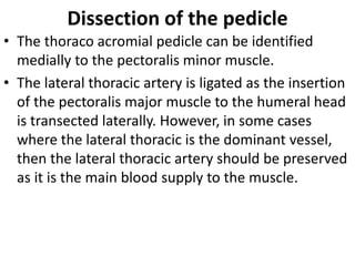Dissection of the pedicle
• The thoraco acromial pedicle can be identified
medially to the pectoralis minor muscle.
• The lateral thoracic artery is ligated as the insertion
of the pectoralis major muscle to the humeral head
is transected laterally. However, in some cases
where the lateral thoracic is the dominant vessel,
then the lateral thoracic artery should be preserved
as it is the main blood supply to the muscle.
 