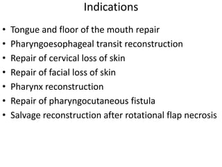 Indications
• Tongue and floor of the mouth repair
• Pharyngoesophageal transit reconstruction
• Repair of cervical loss of skin
• Repair of facial loss of skin
• Pharynx reconstruction
• Repair of pharyngocutaneous fistula
• Salvage reconstruction after rotational flap necrosis
 