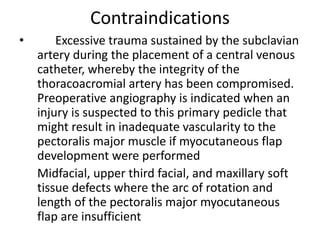 Contraindications
• Excessive trauma sustained by the subclavian
artery during the placement of a central venous
catheter, whereby the integrity of the
thoracoacromial artery has been compromised.
Preoperative angiography is indicated when an
injury is suspected to this primary pedicle that
might result in inadequate vascularity to the
pectoralis major muscle if myocutaneous flap
development were performed
Midfacial, upper third facial, and maxillary soft
tissue defects where the arc of rotation and
length of the pectoralis major myocutaneous
flap are insufficient
 
