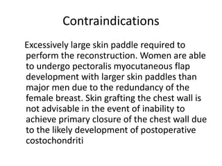 Contraindications
Excessively large skin paddle required to
perform the reconstruction. Women are able
to undergo pectoralis myocutaneous flap
development with larger skin paddles than
major men due to the redundancy of the
female breast. Skin grafting the chest wall is
not advisable in the event of inability to
achieve primary closure of the chest wall due
to the likely development of postoperative
costochondriti
 