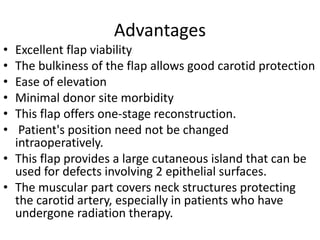 Advantages
• Excellent flap viability
• The bulkiness of the flap allows good carotid protection
• Ease of elevation
• Minimal donor site morbidity
• This flap offers one-stage reconstruction.
• Patient's position need not be changed
intraoperatively.
• This flap provides a large cutaneous island that can be
used for defects involving 2 epithelial surfaces.
• The muscular part covers neck structures protecting
the carotid artery, especially in patients who have
undergone radiation therapy.
 