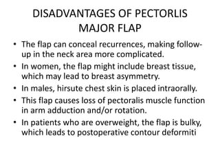 DISADVANTAGES OF PECTORLIS
MAJOR FLAP
• The flap can conceal recurrences, making follow-
up in the neck area more complicated.
• In women, the flap might include breast tissue,
which may lead to breast asymmetry.
• In males, hirsute chest skin is placed intraorally.
• This flap causes loss of pectoralis muscle function
in arm adduction and/or rotation.
• In patients who are overweight, the flap is bulky,
which leads to postoperative contour deformiti
 