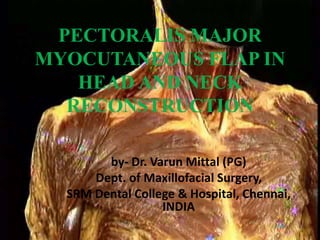 PECTORALIS MAJOR
MYOCUTANEOUS FLAP IN
HEAD AND NECK
RECONSTRUCTION
by- Dr. Varun Mittal (PG)
Dept. of Maxillofacial Surgery,
SRM Dental College & Hospital, Chennai,
INDIA
 