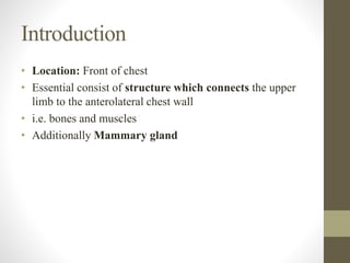 Introduction
• Location: Front of chest
• Essential consist of structure which connects the upper
limb to the anterolateral chest wall
• i.e. bones and muscles
• Additionally Mammary gland
 