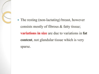  The resting (non-lactating) breast, however
consists mostly of fibrous & fatty tissue;
variations in size are due to variations in fat
content, not glandular tissue which is very
sparse.
 