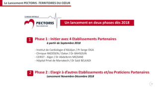 Phase 1 : Initier avec 4 Etablissements Partenaires
à partir de Septembre 2018
- Institut de Cardiologie d'Abidjan / Pr Serge OGA
- Clinique IMODSEN / Dakar / Dr BAHSOUN
- CERIST - Alger / Dr Abdelkrim MEZIANE
- Hôpital Privé de Marrakech / Dr Saïd BELKADI
Phase 2 : Elargir à d’autres Etablissements et/ou Praticiens Partenaires
Lancement Novembre-Décembre 2018
1
2
Un lancement en deux phases dès 2018
11
Le Lancement PECTORIS -TERRITOIRES DU CŒUR
 