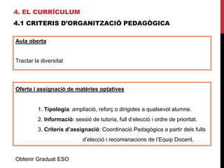 4. EL CURRÍCULUM
4.1 CRITERIS D’ORGANITZACIÓ PEDAGÒGICA
Aula oberta
Tractar la diversitat
Màxim 15 alumnes
Obtenir Graduat ESO
Oferta i assignació de matèries optatives
1. Tipologia: ampliació, reforç o dirigides a qualsevol alumne.
2. Informació: sessió de tutoria, full d’elecció i ordre de prioritat.
3. Criteris d’assignació: Coordinació Pedagògica a partir dels fulls
d’elecció i recomanacions de l’Equip Docent.
 