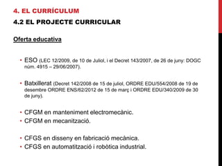 4. EL CURRÍCULUM
4.2 EL PROJECTE CURRICULAR
Oferta educativa
• ESO (LEC 12/2009, de 10 de Juliol, i el Decret 143/2007, de 26 de juny: DOGC
núm. 4915 – 29/06/2007).
• Batxillerat (Decret 142/2008 de 15 de juliol, ORDRE EDU/554/2008 de 19 de
desembre ORDRE ENS/62/2012 de 15 de març i ORDRE EDU/340/2009 de 30
de juny).
• CFGM en manteniment electromecànic.
• CFGM en mecanització.
• CFGS en disseny en fabricació mecànica.
• CFGS en automatització i robòtica industrial.
 