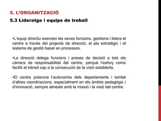 5. L’ORGANITZACIÓ
5.3 Lideratge i equips de treball
•L’equip directiu exerceix les seves funcions, gestiona i lidera el
centre a través del projecte de direcció, el pla estratègic i el
sistema de gestió basat en processos.
•La direcció delega funcions i preses de decisió a tots els
càrrecs de responsabilitat del centre, perquè l’esforç comú
faciliti el trànsit cap a la consecució de la visió establerta.
•El centre potencia l’autonomia dels departaments i també
d’altres coordinacions, especialment en els àmbits pedagògic i
d'innovació, sempre alineats amb la missió i la visió del centre.
 