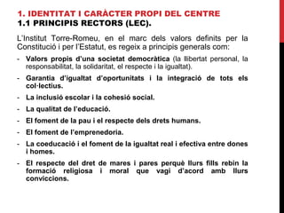 1. IDENTITAT I CARÀCTER PROPI DEL CENTRE
1.1 PRINCIPIS RECTORS (LEC).
L’Institut Torre-Romeu, en el marc dels valors definits per la
Constitució i per l’Estatut, es regeix a principis generals com:
- Valors propis d’una societat democràtica (la llibertat personal, la
responsabilitat, la solidaritat, el respecte i la igualtat).
- Garantia d’igualtat d’oportunitats i la integració de tots els
col·lectius.
- La inclusió escolar i la cohesió social.
- La qualitat de l’educació.
- El foment de la pau i el respecte dels drets humans.
- El foment de l’emprenedoria.
- La coeducació i el foment de la igualtat real i efectiva entre dones
i homes.
- El respecte del dret de mares i pares perquè llurs fills rebin la
formació religiosa i moral que vagi d’acord amb llurs
conviccions.
 