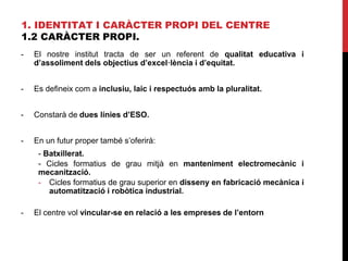 1. IDENTITAT I CARÀCTER PROPI DEL CENTRE
1.2 CARÀCTER PROPI.
- El nostre institut tracta de ser un referent de qualitat educativa i
d’assoliment dels objectius d’excel·lència i d’equitat.
- Es defineix com a inclusiu, laic i respectuós amb la pluralitat.
- Constarà de dues línies d’ESO.
- En un futur proper també s’oferirà:
- Batxillerat.
- Cicles formatius de grau mitjà en manteniment electromecànic i
mecanització.
- Cicles formatius de grau superior en disseny en fabricació mecànica i
automatització i robòtica industrial.
- El centre vol vincular-se en relació a les empreses de l’entorn
 