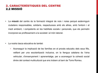2. CARACTERÍSTIQUES DEL CENTRE
2.2 MISSIÓ
• La missió del centre és la formació integral de nois i noies perquè esdevinguin
ciutadans responsables, solidaris, respectuosos amb els altres, amb l’entorn i el
medi ambient, i competents en les habilitats socials i personals, que els permetin
incorporar-se profitosament a la societat i al món laboral.
• La nostra tasca educativa és també:
• Aconseguir la implicació de les famílies en el procés educatiu dels seus fills,
vetllant per una escolarització inclusiva, on la llengua catalana és l’eina
vehicular, d’ensenyament i aprenentatge, per a aconseguir la cohesió social
dintre del context multicultural que ens trobem al barri de Torre Romeu.
 