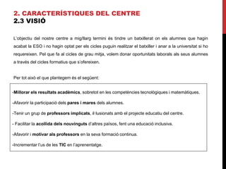 2. CARACTERÍSTIQUES DEL CENTRE
2.3 VISIÓ
L’objectiu del nostre centre a mig/llarg termini és tindre un batxillerat on els alumnes que hagin
acabat la ESO i no hagin optat per els cicles puguin realitzar el batxiller i anar a la universitat si ho
requereixen. Pel que fa al cicles de grau mitja, volem donar oportunitats laborals als seus alumnes
a través del cicles formatius que s’ofereixen.
Per tot això el que plantegem és el següent:
-Millorar els resultats acadèmics, sobretot en les competències tecnològiques i matemàtiques.
-Afavorir la participació dels pares i mares dels alumnes.
-Tenir un grup de professors implicats, il·lusionats amb el projecte educatiu del centre.
- Facilitar la acollida dels nouvinguts d’altres països, fent una educació inclusiva.
-Afavorir i motivar als professors en la seva formació continua.
-Incrementar l’us de les TIC en l’aprenentatge.
 