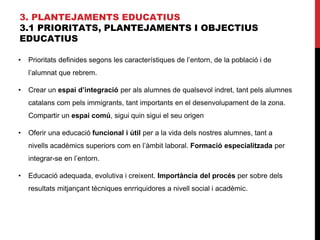 3. PLANTEJAMENTS EDUCATIUS
3.1 PRIORITATS, PLANTEJAMENTS I OBJECTIUS
EDUCATIUS
• Prioritats definides segons les característiques de l’entorn, de la població i de
l’alumnat que rebrem.
• Crear un espai d’integració per als alumnes de qualsevol indret, tant pels alumnes
catalans com pels immigrants, tant importants en el desenvolupament de la zona.
Compartir un espai comú, sigui quin sigui el seu origen
• Oferir una educació funcional i útil per a la vida dels nostres alumnes, tant a
nivells acadèmics superiors com en l’àmbit laboral. Formació especialitzada per
integrar-se en l’entorn.
• Educació adequada, evolutiva i creixent. Importància del procés per sobre dels
resultats mitjançant tècniques enrriquidores a nivell social i acadèmic.
 